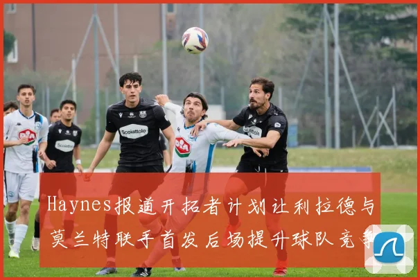 Haynes报道开拓者计划让利拉德与莫兰特联手首发后场提升球队竞争力