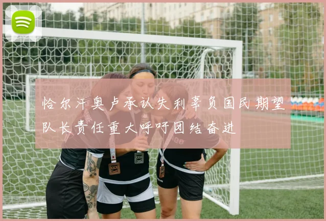 恰尔汗奥卢承认失利辜负国民期望队长责任重大呼吁团结奋进