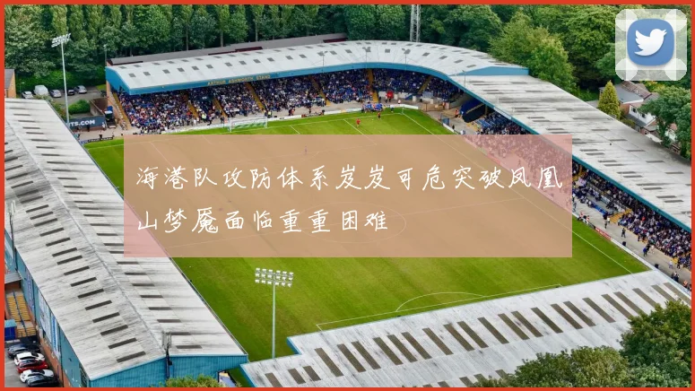 海港队攻防体系岌岌可危突破凤凰山梦魇面临重重困难