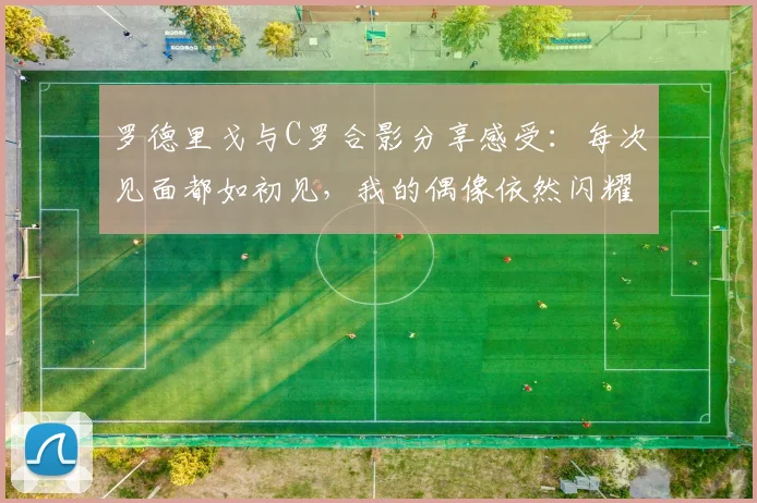 罗德里戈与C罗合影分享感受：每次见面都如初见，我的偶像依然闪耀