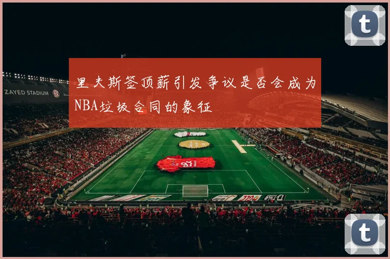 里夫斯签顶薪引发争议是否会成为NBA垃圾合同的象征