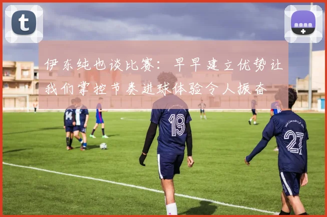 伊东纯也谈比赛：早早建立优势让我们掌控节奏进球体验令人振奋