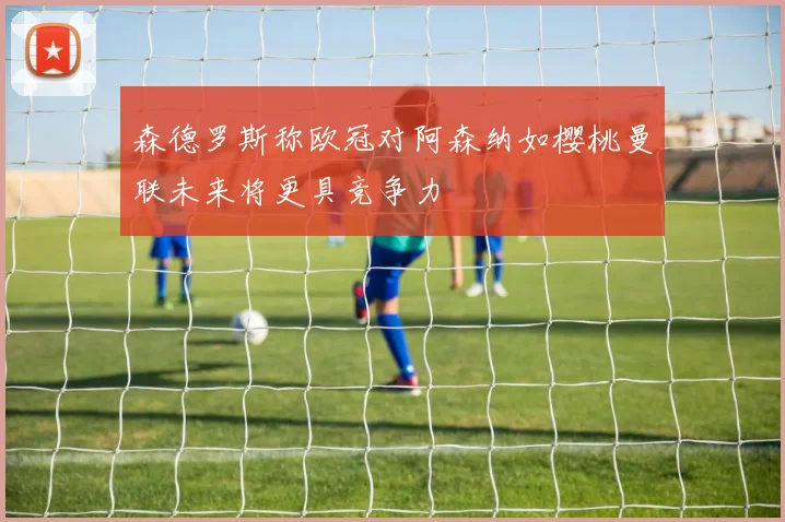 森德罗斯称欧冠对阿森纳如樱桃曼联未来将更具竞争力