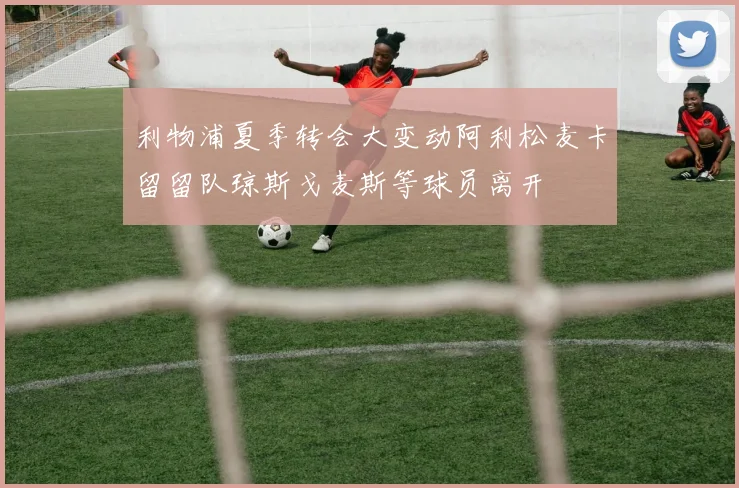 利物浦夏季转会大变动阿利松麦卡留留队琼斯戈麦斯等球员离开