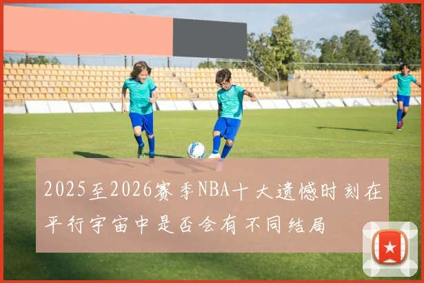 2025至2026赛季NBA十大遗憾时刻在平行宇宙中是否会有不同结局