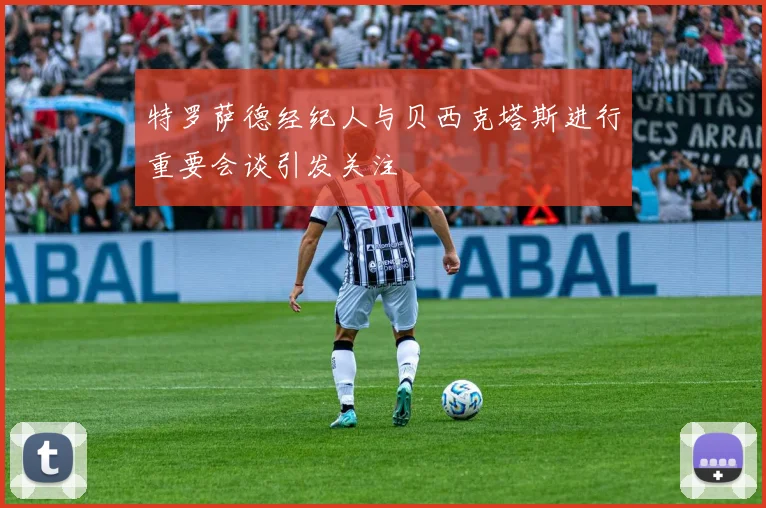 特罗萨德经纪人与贝西克塔斯进行重要会谈引发关注