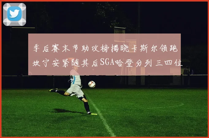 季后赛末节助攻榜揭晓卡斯尔领跑坎宁安紧随其后SGA哈登分列三四位