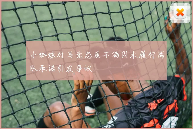 小蜘蛛对马竞态度不满因未履行离队承诺引发争议